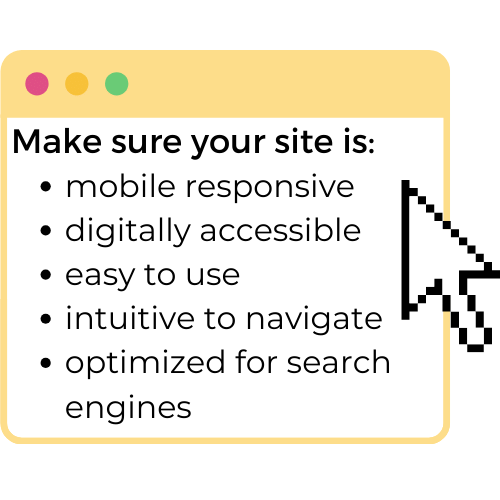 Make sure your site is mobile-responsive, digitally accessible, easy-to-use, inuitive to navigate, optimized for search engines